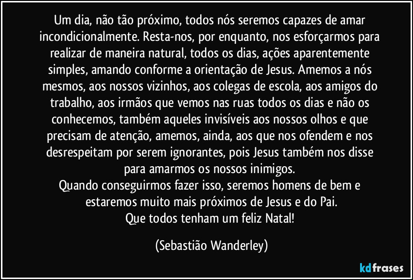 Um dia, não tão próximo, todos nós seremos capazes de amar incondicionalmente. Resta-nos, por enquanto, nos esforçarmos para realizar de maneira natural, todos os dias, ações aparentemente simples, amando conforme a orientação de Jesus. Amemos a nós mesmos, aos nossos vizinhos, aos colegas de escola, aos amigos do trabalho, aos irmãos que vemos nas ruas todos os dias e não os conhecemos, também aqueles invisíveis aos nossos olhos e que precisam de atenção, amemos, ainda, aos que nos ofendem e nos desrespeitam por serem ignorantes, pois Jesus também nos disse para amarmos os nossos inimigos. 
Quando conseguirmos fazer isso, seremos homens de bem e estaremos muito mais próximos de Jesus e do Pai.
Que todos tenham um feliz Natal! (Sebastião Wanderley)