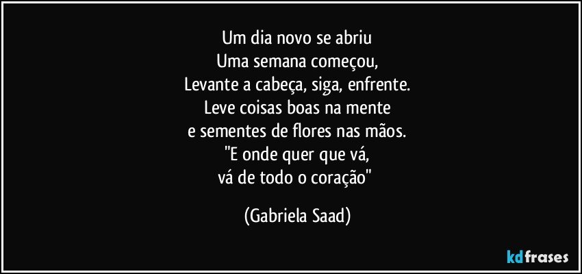 Um dia novo se abriu
Uma semana começou,
Levante a cabeça, siga, enfrente.
Leve coisas boas na mente
e sementes de flores nas mãos.
"E onde quer que vá,
vá de todo o coração" (Gabriela Saad)