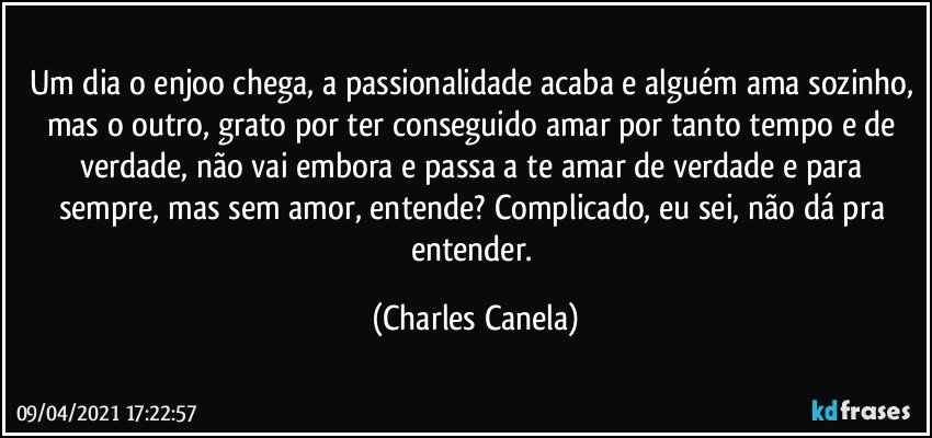 Um dia o enjoo chega, a passionalidade acaba e alguém ama sozinho, mas o outro, grato por ter conseguido amar por tanto tempo e de verdade, não vai embora e passa a te amar de verdade e para sempre, mas sem amor, entende? Complicado, eu sei, não dá pra entender. (Charles Canela)