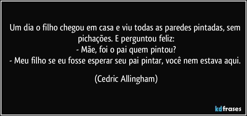 Um dia o filho chegou em casa e viu todas as paredes pintadas, sem pichações. E perguntou feliz:
- Mãe, foi o pai quem pintou?
- Meu filho se eu fosse esperar seu pai pintar, você nem estava aqui. (Cedric Allingham)