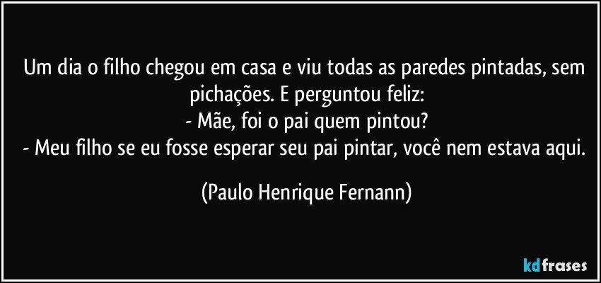 Um dia o filho chegou em casa e viu todas as paredes pintadas, sem pichações. E perguntou feliz:
- Mãe, foi o pai quem pintou?
- Meu filho se eu fosse esperar seu pai pintar, você nem estava aqui. (Paulo Henrique Fernann)