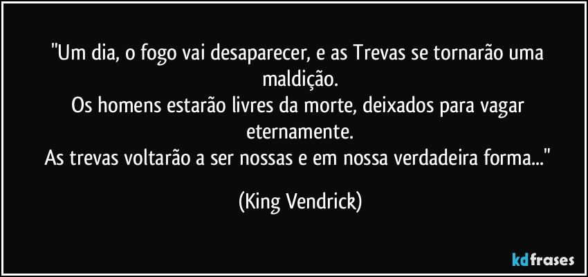 "Um dia, o fogo vai desaparecer, e as Trevas se tornarão uma maldição.
Os homens estarão livres da morte, deixados para vagar eternamente.
As trevas voltarão a ser nossas e em nossa verdadeira forma..." (King Vendrick)