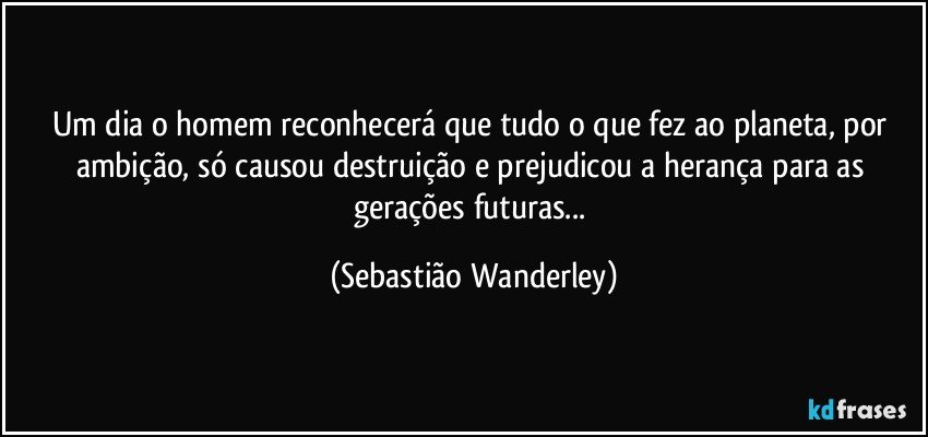 Um dia o homem reconhecerá que tudo o que fez ao planeta, por ambição, só causou destruição e prejudicou a herança para as gerações futuras... (Sebastião Wanderley)