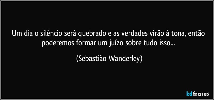 Um dia o silêncio será quebrado e as verdades virão à tona, então poderemos formar um juízo sobre tudo isso... (Sebastião Wanderley)