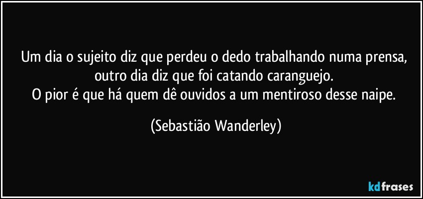 Um dia o sujeito diz que perdeu o dedo trabalhando numa prensa, outro dia diz que foi catando caranguejo. 
O pior é que há quem dê ouvidos a um mentiroso desse naipe. (Sebastião Wanderley)