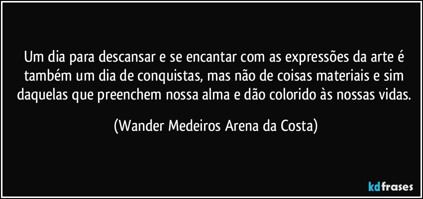 Um dia para descansar e se encantar com as expressões da arte é também um dia de conquistas, mas não de coisas materiais e sim daquelas que preenchem nossa alma e dão colorido às nossas vidas. (Wander Medeiros Arena da Costa)