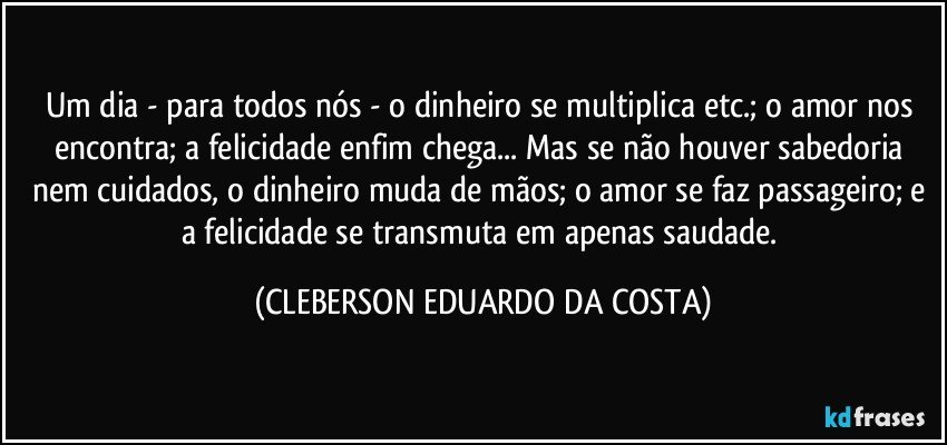 Um dia - para todos nós - o dinheiro se multiplica etc.; o amor nos encontra; a felicidade enfim chega... Mas se não houver sabedoria nem cuidados, o dinheiro muda de mãos; o amor se faz passageiro; e a felicidade se transmuta em apenas saudade. (CLEBERSON EDUARDO DA COSTA)