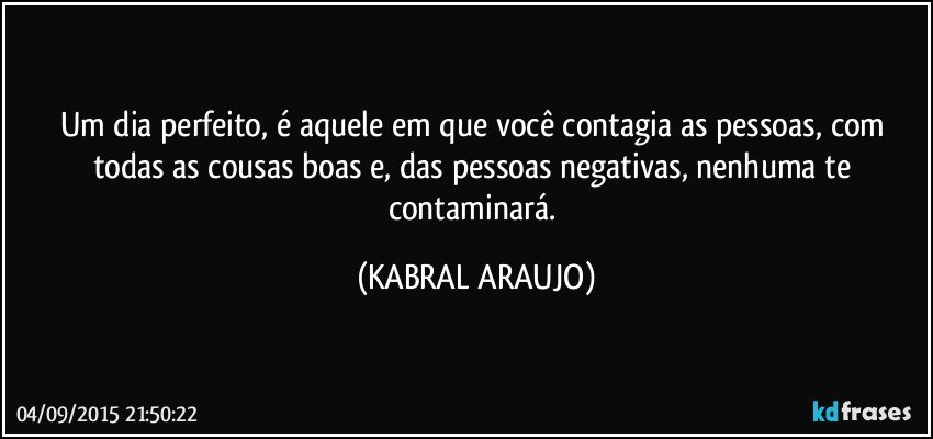 Um dia perfeito, é aquele em que você contagia as pessoas, com todas as cousas boas e, das pessoas negativas, nenhuma te contaminará. (KABRAL ARAUJO)