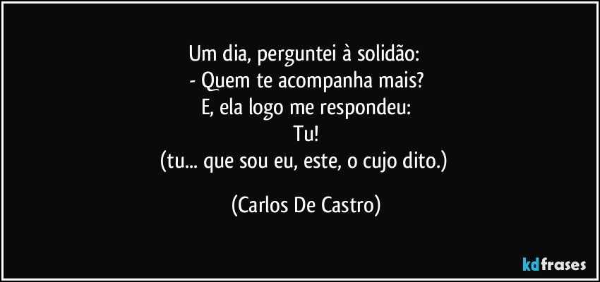 Um dia, perguntei à solidão: 
- Quem te acompanha mais?
E, ela logo me respondeu:
Tu!
(tu... que sou eu, este, o cujo dito.) (Carlos De Castro)