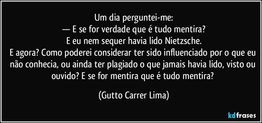 Um dia perguntei-me:
— E se for verdade que é tudo mentira?
E eu nem sequer havia lido Nietzsche.
E agora? Como poderei considerar ter sido influenciado por o que eu não conhecia, ou ainda ter plagiado o que jamais havia lido, visto ou ouvido? E se for mentira que é tudo mentira? (Gutto Carrer Lima)