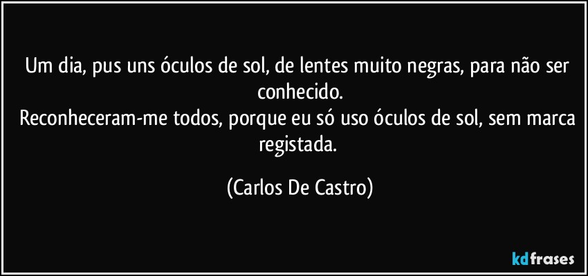 Um dia, pus uns óculos de sol, de lentes muito negras, para não ser conhecido.
Reconheceram-me todos, porque eu só uso óculos de sol, sem marca registada. (Carlos De Castro)