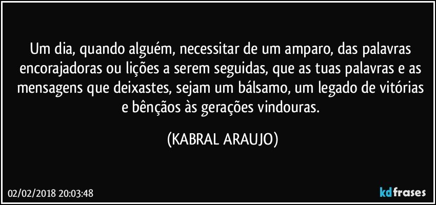 Um dia, quando alguém, necessitar de um amparo, das palavras encorajadoras ou lições a serem seguidas, que as tuas palavras e as mensagens que deixastes, sejam um bálsamo, um legado de vitórias e bênçãos às gerações vindouras. (KABRAL ARAUJO)