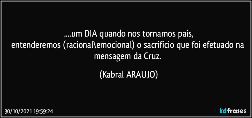 ...um DIA quando nos tornamos pais,
entenderemos (racional\emocional) o sacrifício que foi efetuado na mensagem da Cruz. (KABRAL ARAUJO)