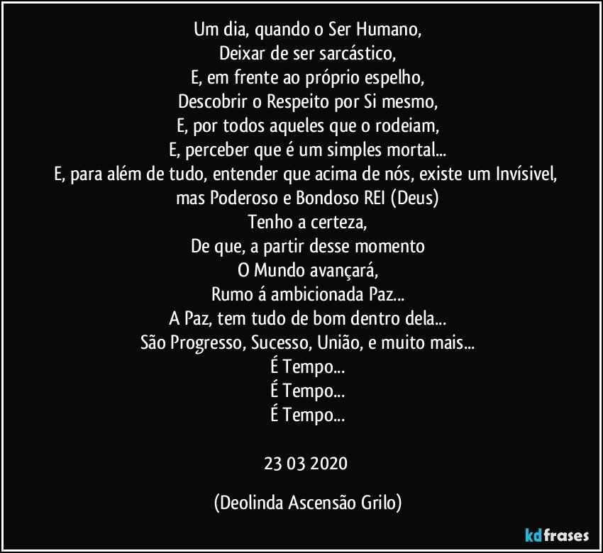 Um dia, quando o Ser Humano,
Deixar de ser sarcástico,
E, em frente ao próprio espelho,
Descobrir o Respeito por Si mesmo,
E, por todos aqueles que o rodeiam,
E, perceber que é um simples mortal...
E, para além de tudo, entender que acima de nós, existe um Invísivel, mas Poderoso e Bondoso REI (Deus)
Tenho a certeza,
De que, a partir desse momento
O Mundo avançará,
Rumo á ambicionada Paz...
A Paz, tem tudo de bom dentro dela...
São Progresso, Sucesso, União, e muito mais...
É Tempo...
É Tempo...
É Tempo...

23/03/2020 (Deolinda Ascensão Grilo)