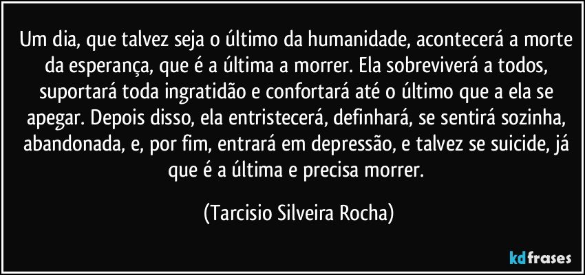 Um dia, que talvez seja o último da humanidade, acontecerá a morte da esperança, que é a última a morrer. Ela sobreviverá a todos, suportará toda ingratidão e confortará até o último que a ela se apegar. Depois disso, ela entristecerá, definhará, se sentirá sozinha, abandonada, e, por fim, entrará em depressão, e talvez se suicide, já que é a última e precisa morrer. (Tarcisio Silveira Rocha)