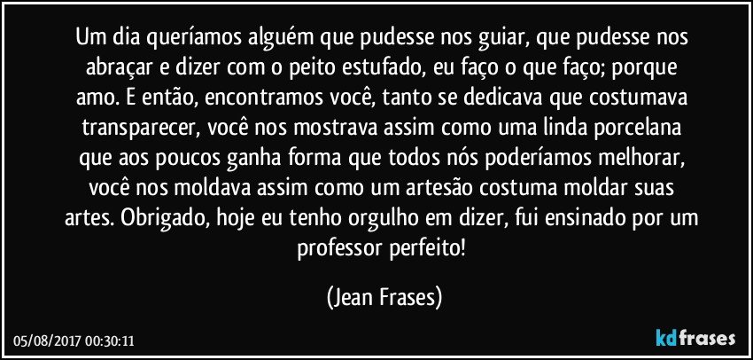 Um dia queríamos alguém que pudesse nos guiar, que pudesse nos abraçar e dizer com o peito estufado, eu faço o que faço; porque amo. E então, encontramos você, tanto se dedicava que costumava transparecer, você nos mostrava assim como uma linda porcelana que aos poucos ganha forma que todos nós poderíamos melhorar, você nos moldava assim como um artesão costuma moldar suas artes. Obrigado, hoje eu tenho orgulho em dizer, fui ensinado por um professor perfeito! (Jean Frases)