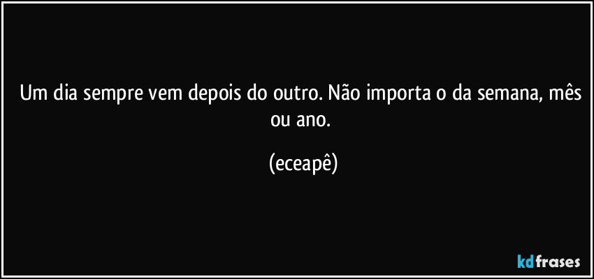 Um dia sempre vem depois do outro. Não importa o da semana, mês ou ano. (eceapê)