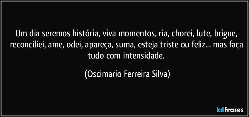 Um dia seremos história, viva momentos,  ria, chorei, lute, brigue, reconciliei, ame, odei, apareça, suma, esteja triste ou feliz... mas faça tudo com intensidade. (Oscimario Ferreira Silva)