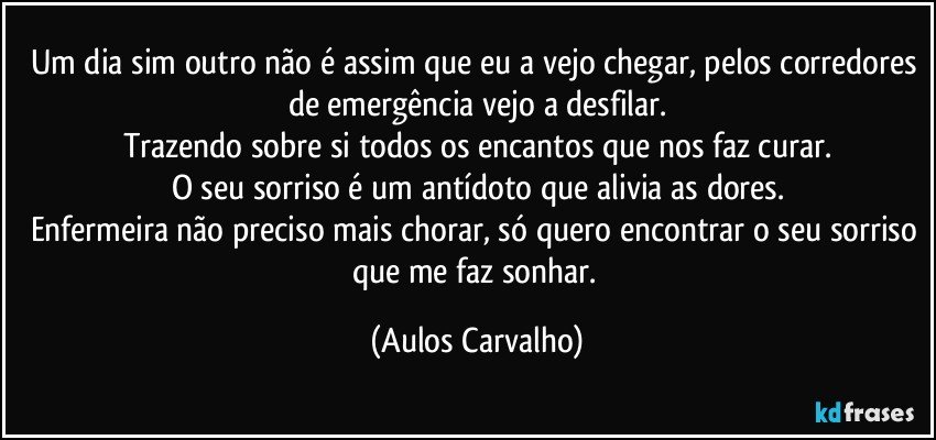 Um dia sim outro não é assim que eu a vejo chegar, pelos corredores de emergência vejo a desfilar.
Trazendo sobre si todos os encantos que nos faz curar.
O seu sorriso é um antídoto que alivia as dores.
Enfermeira não preciso mais chorar, só quero encontrar o seu sorriso que me faz sonhar. (Aulos Carvalho)