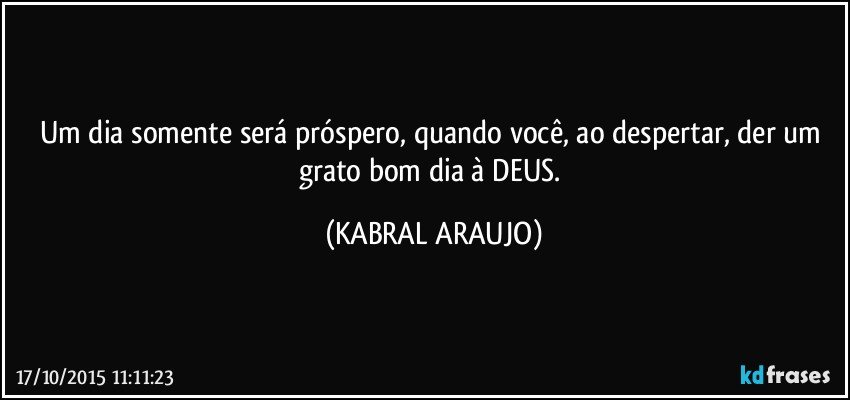 Um dia somente será próspero, quando você, ao despertar, der um grato bom dia à DEUS. (KABRAL ARAUJO)