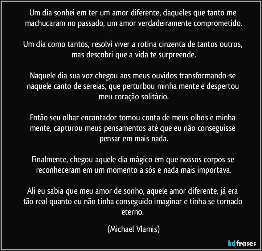 Um dia sonhei em ter um amor diferente, daqueles que tanto me machucaram no passado, um amor verdadeiramente comprometido.

Um dia como tantos, resolvi viver a rotina cinzenta de tantos outros, mas descobri que a vida te surpreende.

Naquele dia sua voz chegou aos meus ouvidos transformando-se naquele canto de sereias, que perturbou minha mente e despertou meu coração solitário.

Então seu olhar encantador tomou conta de meus olhos e minha mente, capturou meus pensamentos até que eu não conseguisse pensar em mais nada.

Finalmente, chegou aquele dia mágico em que nossos corpos se reconheceram em um momento a sós e nada mais importava.

Ali eu sabia que meu amor de sonho, aquele amor diferente, já era tão real quanto eu não tinha conseguido imaginar e tinha se tornado eterno. (Michael Vlamis)