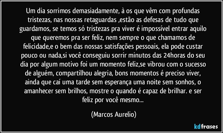 Um dia sorrimos demasiadamente, à os que vêm com profundas tristezas, nas nossas retaguardas ,estão as defesas de tudo que guardamos, se temos só tristezas pra viver é impossível entrar aquilo que queremos pra ser feliz, nem sempre o que chamamos de felicidade,e o bem das nossas satisfações pessoais, ela pode custar pouco ou nada,si você conseguiu sorrir  minutos das 24horas do seu dia por algum motivo foi um momento feliz,se vibrou com o sucesso de alguém, compartilhou alegria, bons momentos é preciso viver, ainda que caí uma tarde sem esperança uma noite sem sonhos, o amanhecer sem brilhos, mostre o quando é capaz de brilhar. e ser feliz por você mesmo... (Marcos Aurelio)