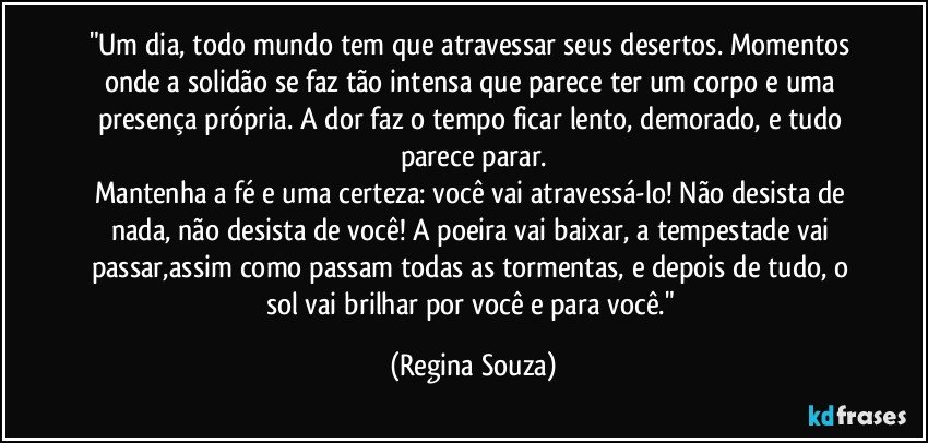 "Um dia, todo mundo tem que atravessar seus desertos. Momentos onde a solidão se faz tão intensa que parece ter um corpo e uma presença própria. A dor faz o tempo ficar lento, demorado, e tudo parece parar.
Mantenha a fé e uma certeza: você vai atravessá-lo! Não desista de nada, não desista de você! A poeira vai baixar, a tempestade vai passar,assim como passam todas as tormentas, e depois de tudo, o sol vai brilhar por você e para você." (Regina Souza)