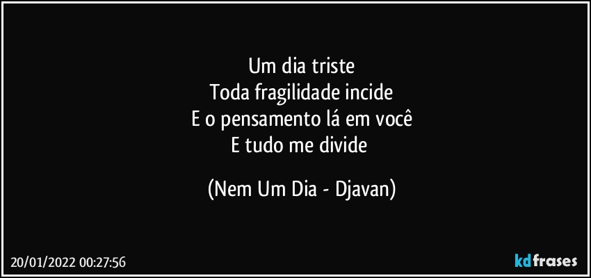 Um dia triste
Toda fragilidade incide
E o pensamento lá em você
E tudo me divide (Nem Um Dia - Djavan)