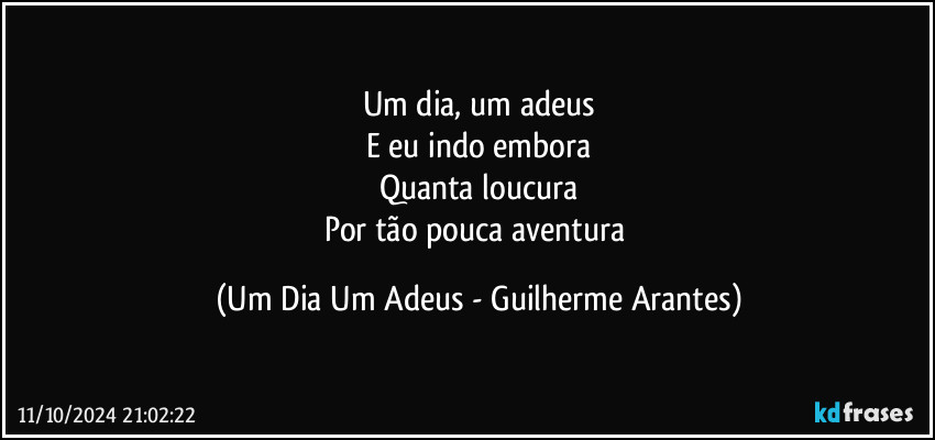 Um dia, um adeus
E eu indo embora
Quanta loucura
Por tão pouca aventura (Um Dia Um Adeus - Guilherme Arantes)