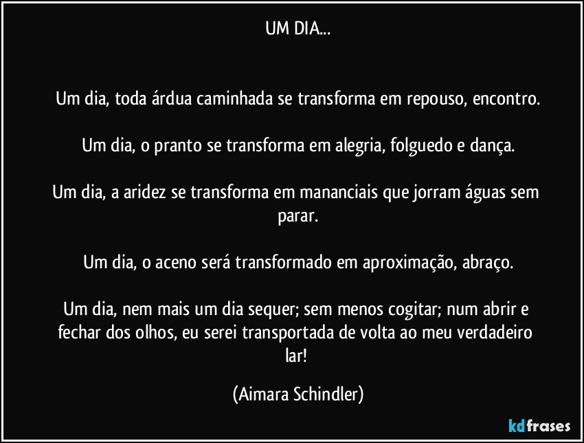 UM DIA...


Um dia, toda árdua caminhada se transforma em repouso, encontro.

Um dia, o pranto se transforma em alegria, folguedo e dança.

Um dia, a aridez se transforma em mananciais que jorram águas sem parar.

Um dia, o aceno será transformado em aproximação, abraço.

Um dia, nem mais um dia sequer; sem menos cogitar; num abrir e fechar dos olhos, eu serei transportada de volta ao meu verdadeiro lar! (Aimara Schindler)