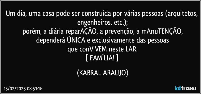 Um dia, uma casa pode ser construída por várias pessoas (arquitetos, engenheiros, etc.);
porém, a diária reparAÇÃO, a prevenção, a mAnuTENÇÃO,
dependerá ÚNICA e exclusivamente das pessoas
que conVIVEM neste LAR.
[ FAMÍLIA! ] (KABRAL ARAUJO)