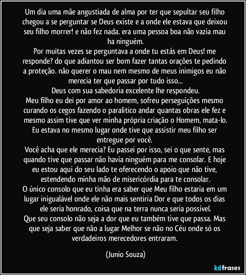 Um dia uma mãe angustiada de alma por ter que sepultar seu filho chegou a se perguntar se Deus existe e a onde ele estava que deixou seu filho morrer! e não fez nada. era uma pessoa boa não vazia mau ha ninguém.
Por muitas vezes se perguntava a onde tu estás em Deus! me responde? do que adiantou ser bom fazer tantas orações te pedindo a proteção. não querer o mau nem mesmo de meus inimigos eu não merecia ter que passar por tudo isso...
Deus com sua sabedoria excelente lhe respondeu.
Meu filho eu dei por amor ao homem, sofreu perseguições mesmo curando os cegos fazendo o paralitico andar quantas obras ele fez e mesmo assim tive que ver minha própria criação o Homem, mata-lo.
Eu estava no mesmo lugar onde tive que assistir meu filho ser entregue por você. 
Você acha que ele merecia? Eu passei por isso, sei o que sente, mas quando tive que passar não havia ninguém para me consolar. E hoje eu estou aqui do seu lado te oferecendo o apoio que não tive, estendendo minha mão de misericórdia para te consolar.
O único consolo que eu tinha era saber que Meu filho estaria em um lugar inigualável onde ele não mais sentiria Dor e que todos os dias ele seria honrado, coisa que na terra nunca seria possível.
Que seu consolo não seja a dor que eu também tive que passa. Mas que seja saber que não a lugar Melhor se não no Céu onde só os verdadeiros merecedores entraram. (Junio Souza)