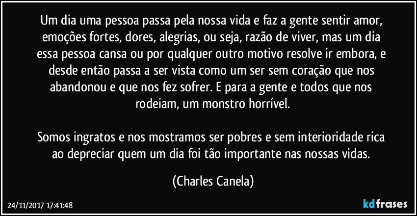 Um dia uma pessoa passa pela nossa vida e faz a gente sentir amor, emoções fortes, dores, alegrias, ou seja, razão de viver, mas um dia essa pessoa cansa ou por qualquer outro motivo resolve ir embora, e desde então passa a ser vista como um ser sem coração que nos abandonou e que nos fez sofrer. E para a gente e todos que nos rodeiam, um monstro horrível.

Somos ingratos e nos mostramos ser pobres e sem interioridade rica ao depreciar quem um dia foi tão importante nas nossas vidas. (Charles Canela)