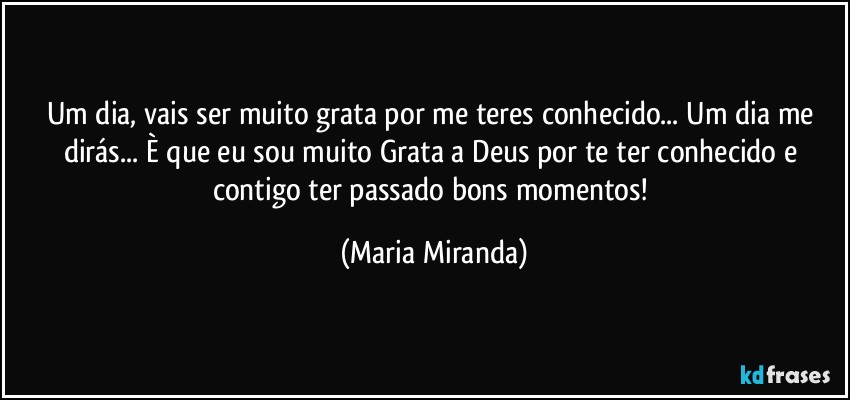 Um dia, vais ser muito grata por me teres conhecido... Um dia me dirás... È que eu sou muito Grata a Deus por te ter conhecido e contigo ter passado bons momentos! (Maria Miranda)