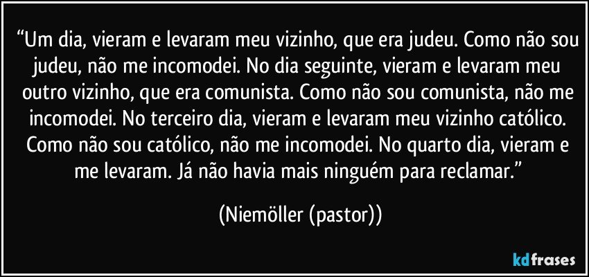 “Um dia, vieram e levaram meu vizinho, que era judeu. Como não sou judeu, não me incomodei. No dia seguinte, vieram e levaram meu outro vizinho, que era comunista. Como não sou comunista, não me incomodei. No terceiro dia, vieram e levaram meu vizinho católico. Como não sou católico, não me incomodei. No quarto dia, vieram e me levaram. Já não havia mais ninguém para reclamar.” (Niemöller (pastor))