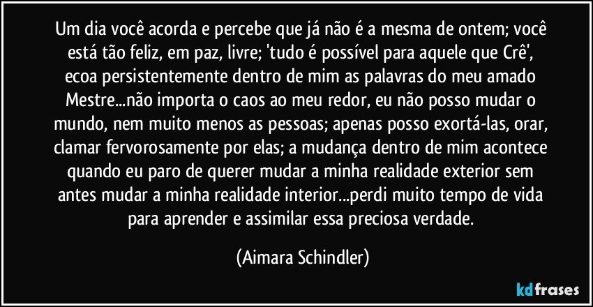 Um dia você acorda e percebe que já não é a mesma de ontem; você está tão feliz, em paz, livre; 'tudo é possível para aquele que Crê',  ecoa persistentemente dentro de mim as palavras do meu amado Mestre...não importa o caos ao meu redor, eu não posso mudar o mundo, nem muito menos as pessoas; apenas posso exortá-las, orar, clamar fervorosamente por elas; a mudança dentro de mim acontece quando eu paro de querer mudar a minha realidade exterior sem antes mudar a minha realidade interior...perdi muito tempo de vida para aprender e assimilar essa preciosa verdade. (Aimara Schindler)