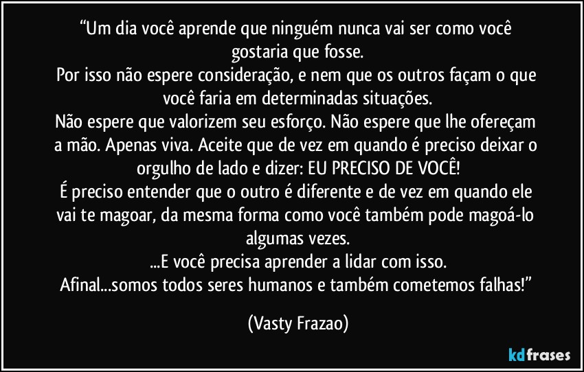 “Um dia você aprende que ninguém nunca vai ser como você gostaria que fosse.
Por isso não espere consideração, e nem que os outros façam o que você faria em determinadas situações.
Não espere que valorizem seu esforço. Não espere que lhe ofereçam a mão. Apenas viva. Aceite que de vez em quando é preciso deixar o orgulho de lado e dizer: EU PRECISO DE VOCÊ!
É preciso entender que o outro é diferente e de vez em quando ele vai te magoar, da mesma forma como você também pode magoá-lo algumas vezes.
...E você precisa aprender a lidar com isso.
Afinal...somos todos seres humanos e também cometemos falhas!” (Vasty Frazao)