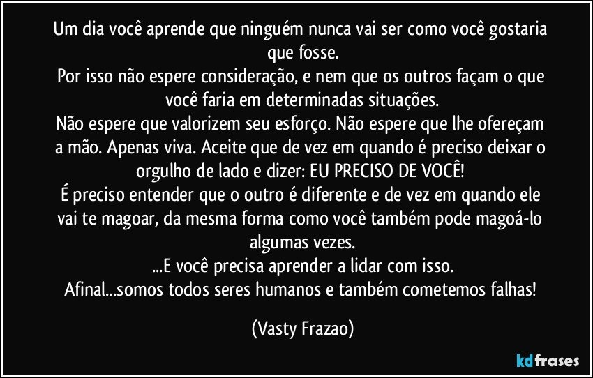 Um dia você aprende que ninguém nunca vai ser como você gostaria que fosse.
Por isso não espere consideração, e nem que os outros façam o que você faria em determinadas situações.
Não espere que valorizem seu esforço. Não espere que lhe ofereçam a mão. Apenas viva. Aceite que de vez em quando é preciso deixar o orgulho de lado e dizer: EU PRECISO DE VOCÊ! 
É preciso entender que o outro é diferente e de vez em quando ele vai te magoar, da mesma forma como você também pode magoá-lo algumas vezes.
...E você precisa aprender a lidar com isso.
Afinal...somos todos seres humanos e também cometemos falhas! (Vasty Frazao)