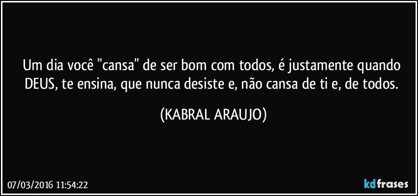 Um dia você "cansa" de ser bom com todos, é justamente quando DEUS, te ensina, que nunca desiste e, não cansa de ti e, de todos. (KABRAL ARAUJO)