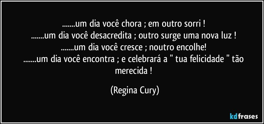 ...um dia você chora ; em outro sorri ! 
...um dia você desacredita ;  outro  surge uma nova luz ! 
...um dia você cresce ; noutro encolhe! 
...um dia você encontra ; e   celebrará  a " tua  felicidade " tão merecida ! (Regina Cury)