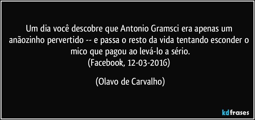 Um dia você descobre que Antonio Gramsci era apenas um anãozinho pervertido -- e passa o resto da vida tentando esconder o mico que pagou ao levá-lo a sério.
(Facebook, 12-03-2016) (Olavo de Carvalho)