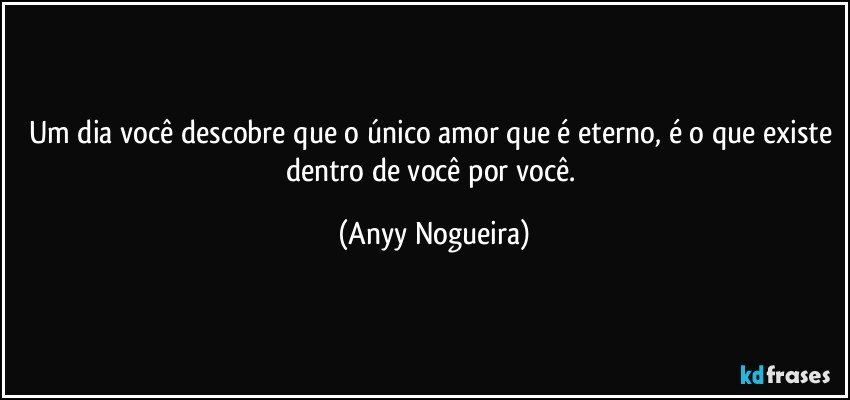 Um dia você descobre que o único amor que é eterno, é o que existe dentro de você por você. (Anyy Nogueira)