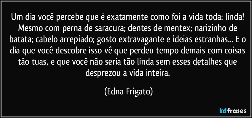 Um dia você percebe que é exatamente como foi a vida toda: linda! Mesmo com perna de saracura; dentes de mentex; narizinho de batata; cabelo arrepiado; gosto extravagante e ideias estranhas... E o dia que você descobre isso vê que perdeu tempo demais com coisas tão tuas, e que você não seria tão linda sem esses detalhes que desprezou a vida inteira. (Edna Frigato)