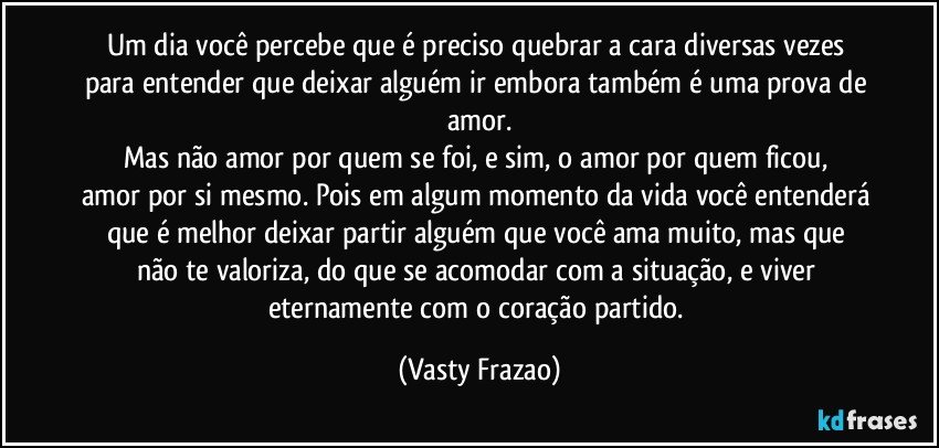 Um dia você percebe que é preciso quebrar a cara diversas vezes para entender que deixar alguém ir embora também é uma prova de amor.
Mas não amor por quem se foi, e sim,  o amor por quem ficou, 
amor por si mesmo. Pois em algum momento da vida você entenderá que é melhor deixar  partir alguém que você ama muito, mas que não te valoriza,  do que se acomodar com a situação, e viver eternamente  com o coração partido. (Vasty Frazao)