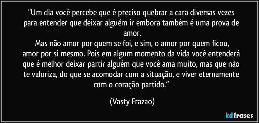 “Um dia você percebe que é preciso quebrar a cara diversas vezes para entender que deixar alguém ir embora também é uma prova de amor.
Mas não amor por quem se foi, e sim, o amor por quem ficou,
amor por si mesmo. Pois em algum momento da vida você entenderá que é melhor deixar partir alguém que você ama muito, mas que não te valoriza, do que se acomodar com a situação, e viver eternamente com o coração partido.” (Vasty Frazao)