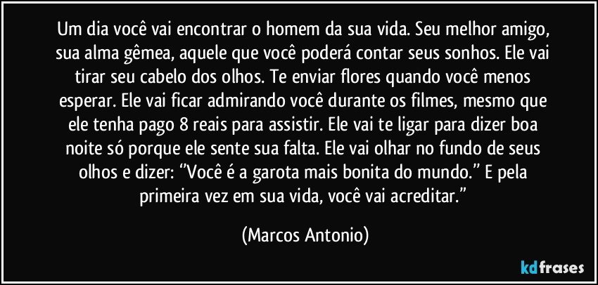 Um dia você vai encontrar o homem da sua vida. Seu melhor amigo, sua alma gêmea, aquele que você poderá contar seus sonhos. Ele vai tirar seu cabelo dos olhos. Te enviar flores quando você menos esperar. Ele vai ficar admirando você durante os filmes, mesmo que ele tenha pago 8 reais para assistir. Ele vai te ligar para dizer boa noite só porque ele sente sua falta. Ele vai olhar no fundo de seus olhos e dizer: ‘’Você é a garota mais bonita do mundo.’’ E pela primeira vez em sua vida, você vai acreditar.” (Marcos Antonio)