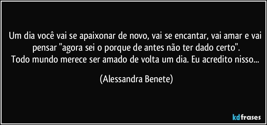 Um dia você vai se apaixonar de novo, vai se encantar, vai amar e vai pensar "agora sei o porque de antes não ter dado certo".
Todo mundo merece ser amado de volta um dia. Eu acredito nisso... (Alessandra Benete)