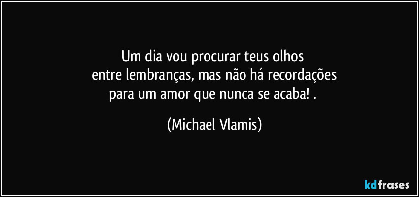 Um dia vou procurar teus olhos 
entre lembranças, mas não há recordações
para um amor que nunca se acaba! . (Michael Vlamis)