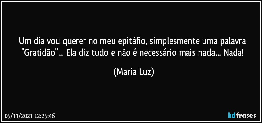 Um dia vou querer no meu epitáfio, simplesmente uma palavra "Gratidão"... Ela diz tudo e não é necessário mais nada... Nada! (Maria Luz)