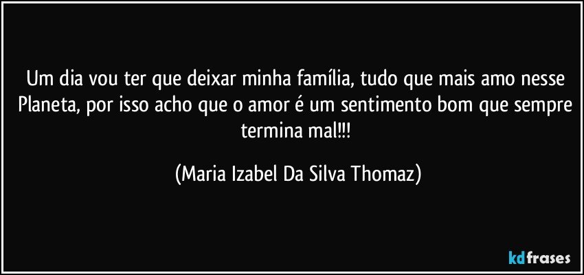 Um dia vou ter que deixar minha família, tudo que mais amo nesse Planeta, por isso acho que o amor é um sentimento bom que sempre termina mal!!! (Maria Izabel Da Silva Thomaz)